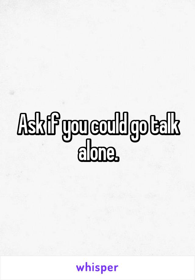 Ask if you could go talk alone.