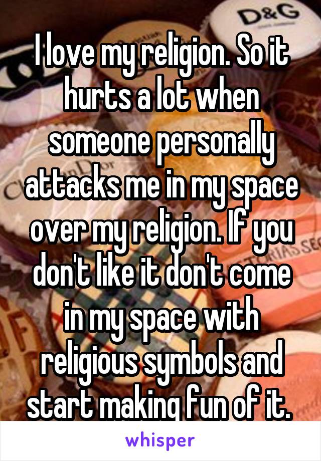 I love my religion. So it hurts a lot when someone personally attacks me in my space over my religion. If you don't like it don't come in my space with religious symbols and start making fun of it. 