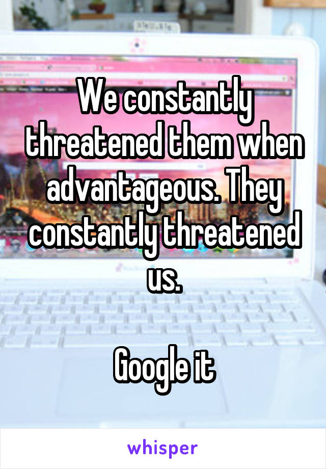 We constantly threatened them when advantageous. They constantly threatened us.

Google it