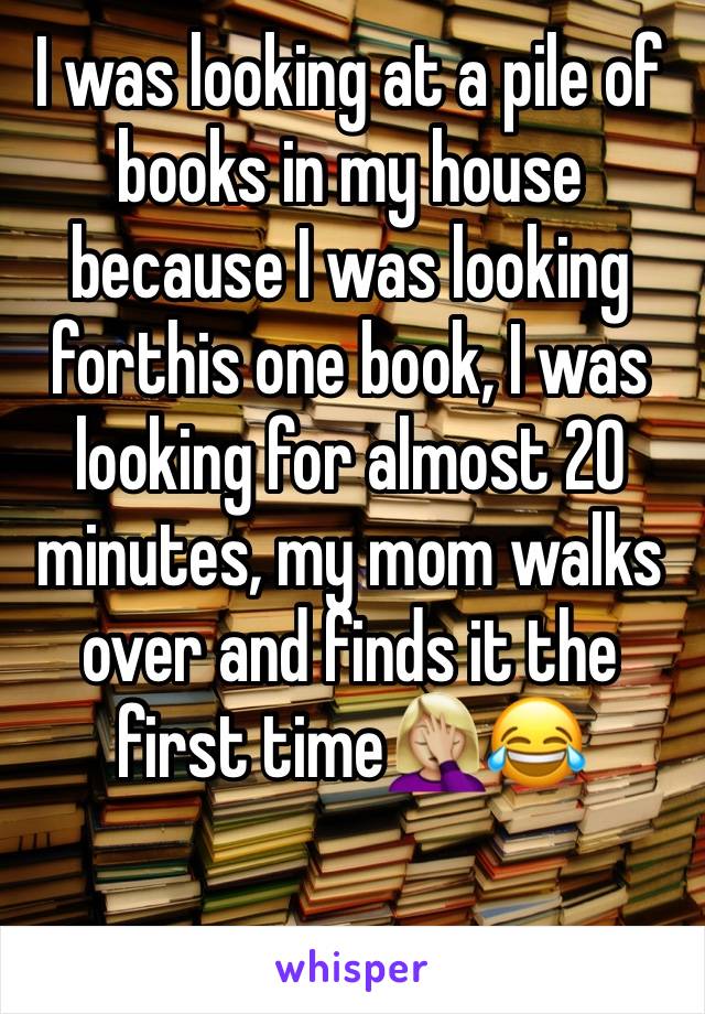 I was looking at a pile of books in my house because I was looking forthis one book, I was looking for almost 20 minutes, my mom walks over and finds it the first time🤦🏼‍♀️😂 