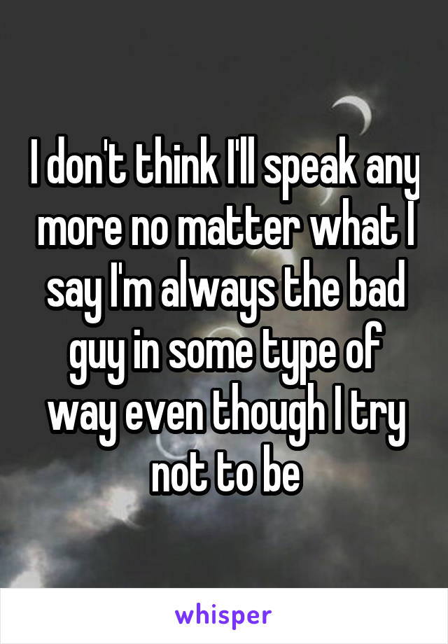 I don't think I'll speak any more no matter what I say I'm always the bad guy in some type of way even though I try not to be