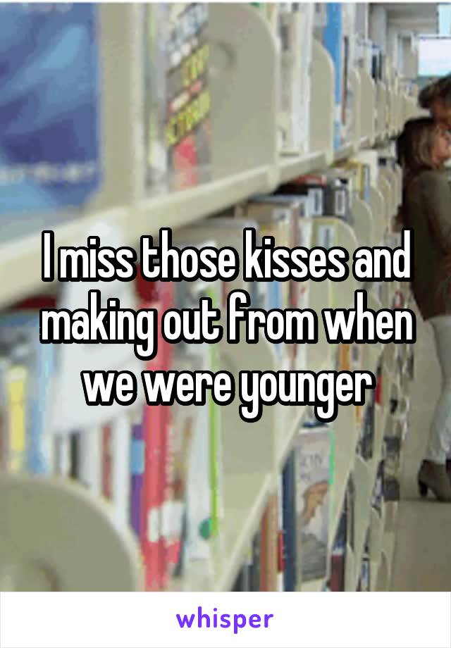 I miss those kisses and making out from when we were younger