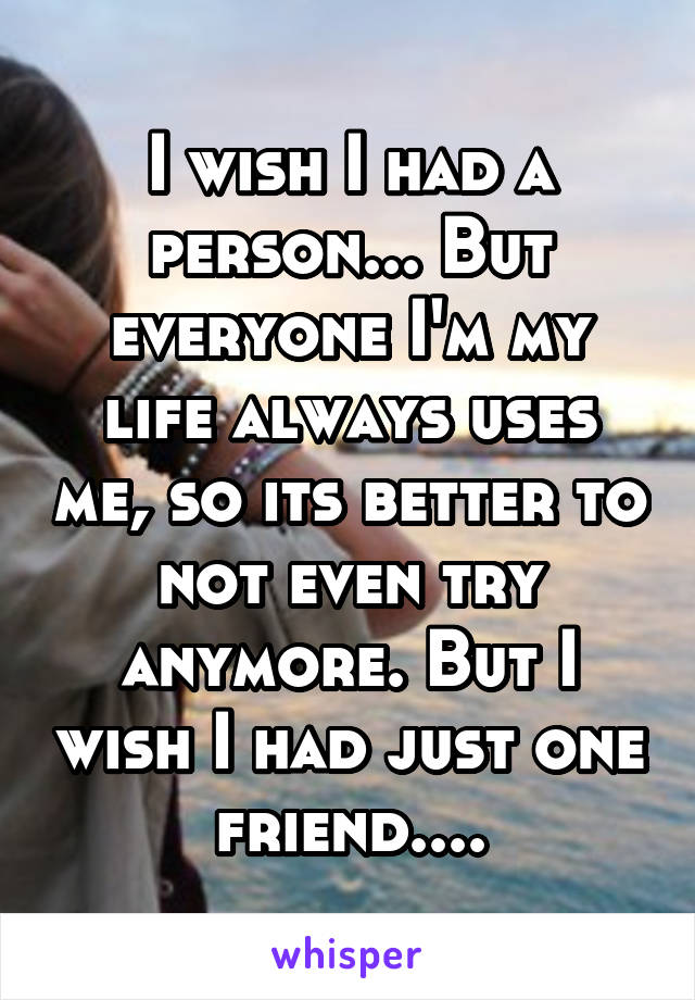 I wish I had a person... But everyone I'm my life always uses me, so its better to not even try anymore. But I wish I had just one friend....