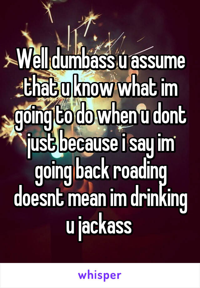 Well dumbass u assume that u know what im going to do when u dont just because i say im going back roading doesnt mean im drinking u jackass 