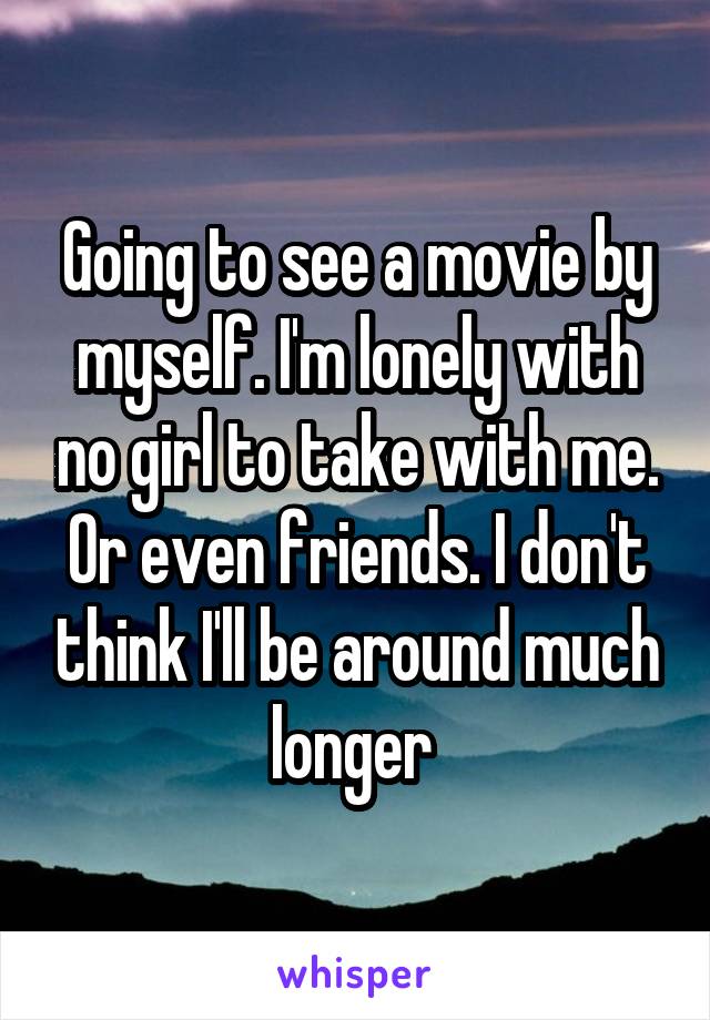 Going to see a movie by myself. I'm lonely with no girl to take with me. Or even friends. I don't think I'll be around much longer 