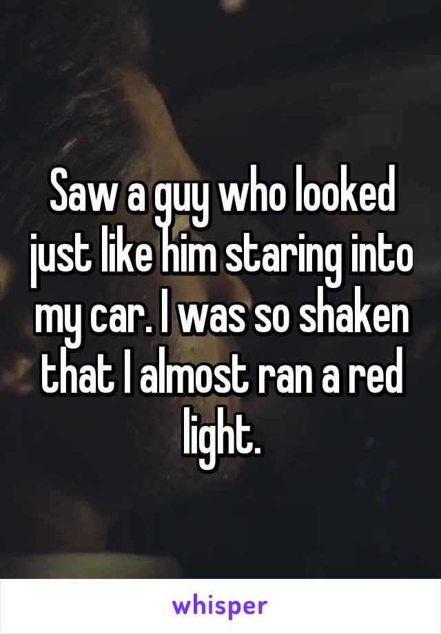 Saw a guy who looked just like him staring into my car. I was so shaken that I almost ran a red light.