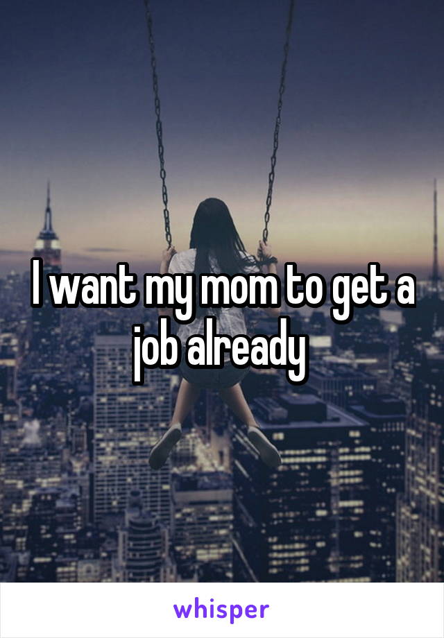 I want my mom to get a job already 