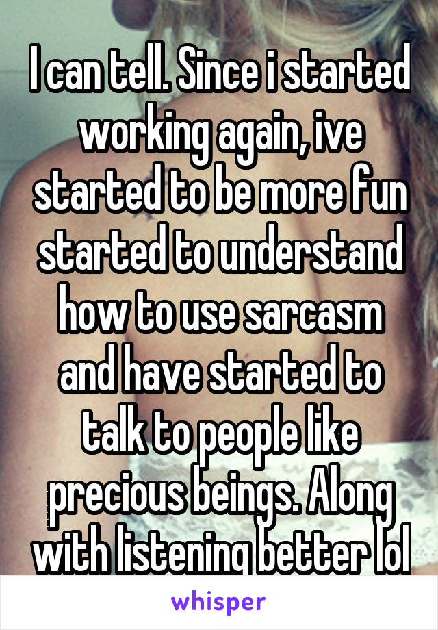 I can tell. Since i started working again, ive started to be more fun started to understand how to use sarcasm and have started to talk to people like precious beings. Along with listening better lol