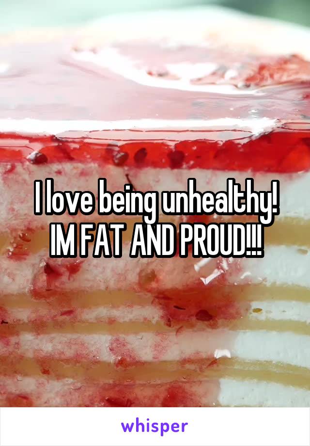 I love being unhealthy! IM FAT AND PROUD!!!