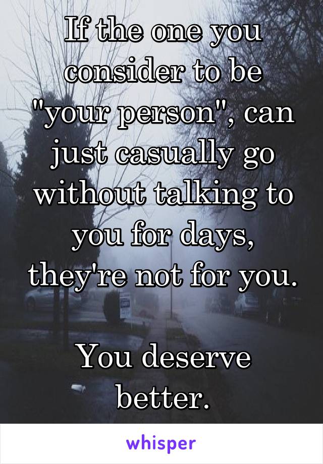 If the one you consider to be "your person", can just casually go without talking to you for days, they're not for you.

You deserve better.
Leave.