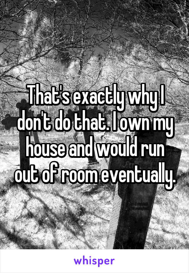 That's exactly why I don't do that. I own my house and would run out of room eventually.