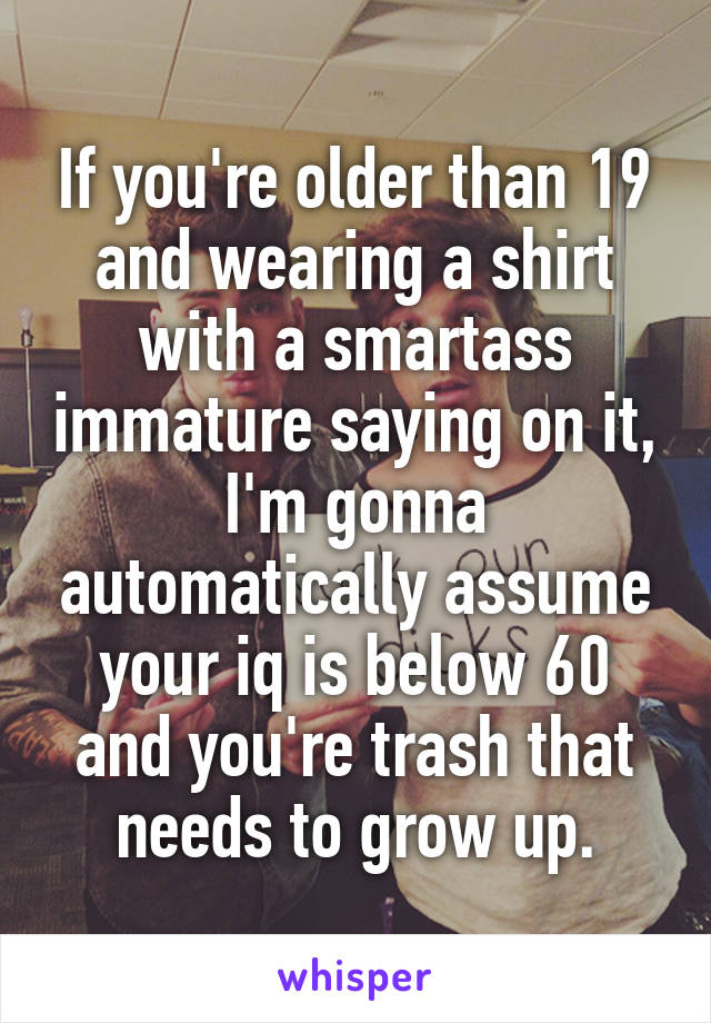 If you're older than 19 and wearing a shirt with a smartass immature saying on it, I'm gonna automatically assume your iq is below 60 and you're trash that needs to grow up.