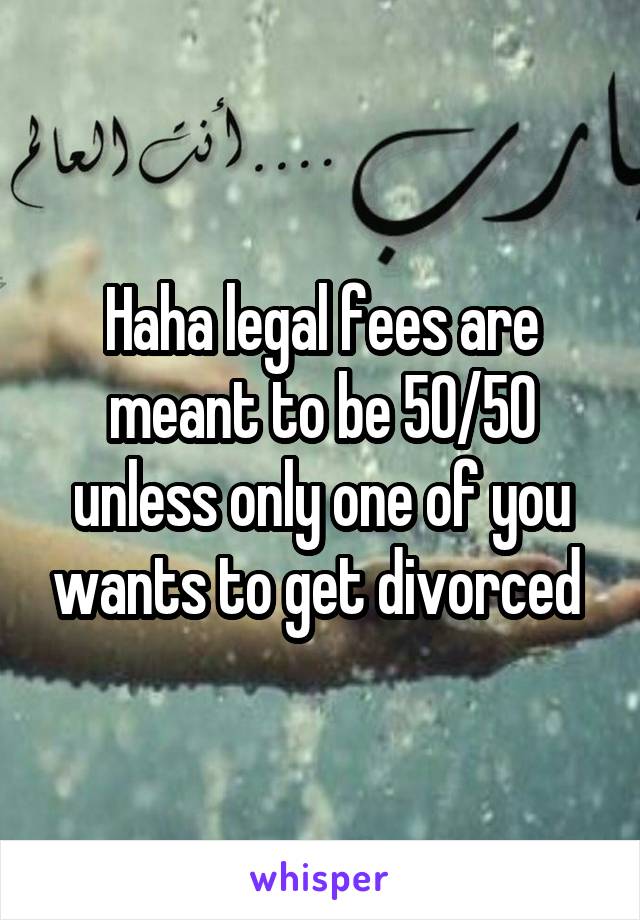 Haha legal fees are meant to be 50/50 unless only one of you wants to get divorced 