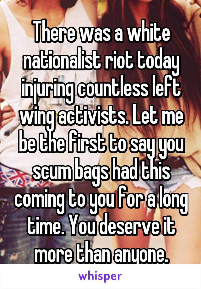 There was a white nationalist riot today injuring countless left wing activists. Let me be the first to say you scum bags had this coming to you for a long time. You deserve it more than anyone.