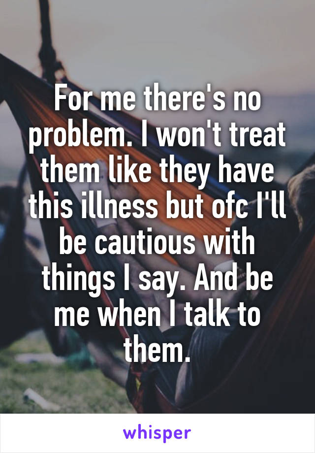 For me there's no problem. I won't treat them like they have this illness but ofc I'll be cautious with things I say. And be me when I talk to them.