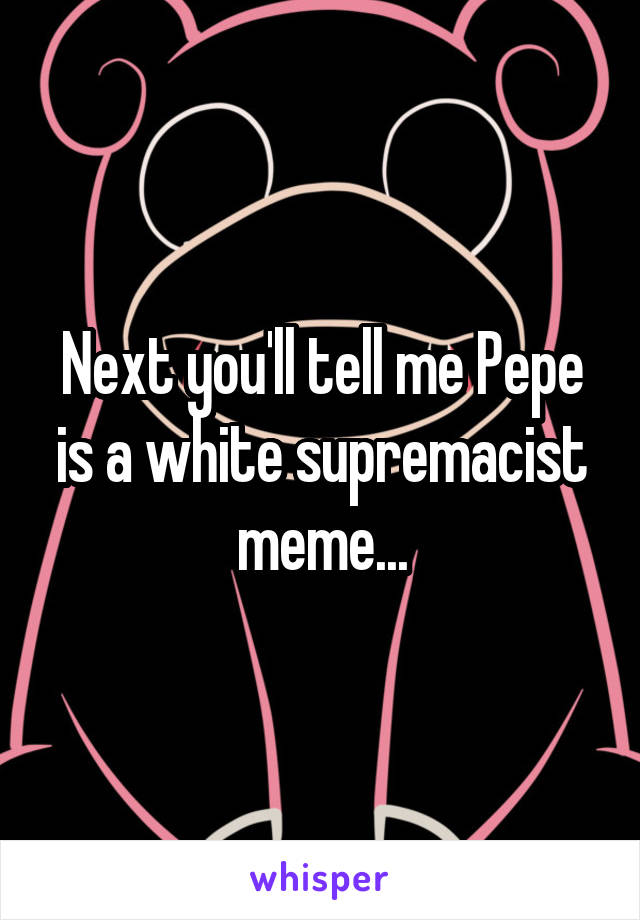 Next you'll tell me Pepe is a white supremacist meme...