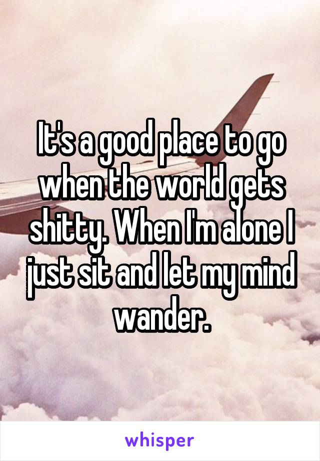 It's a good place to go when the world gets shitty. When I'm alone I just sit and let my mind wander.