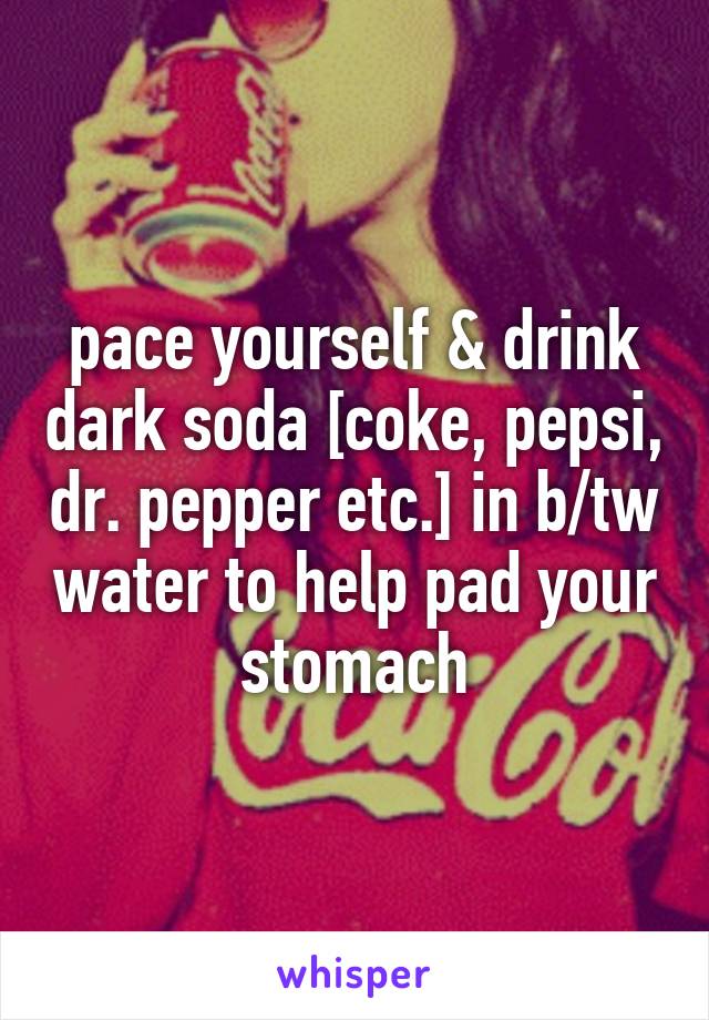 pace yourself & drink dark soda [coke, pepsi, dr. pepper etc.] in b/tw water to help pad your stomach