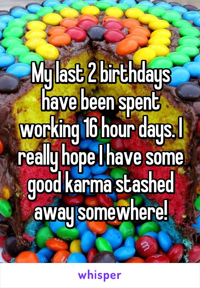 My last 2 birthdays have been spent working 16 hour days. I really hope I have some good karma stashed away somewhere!