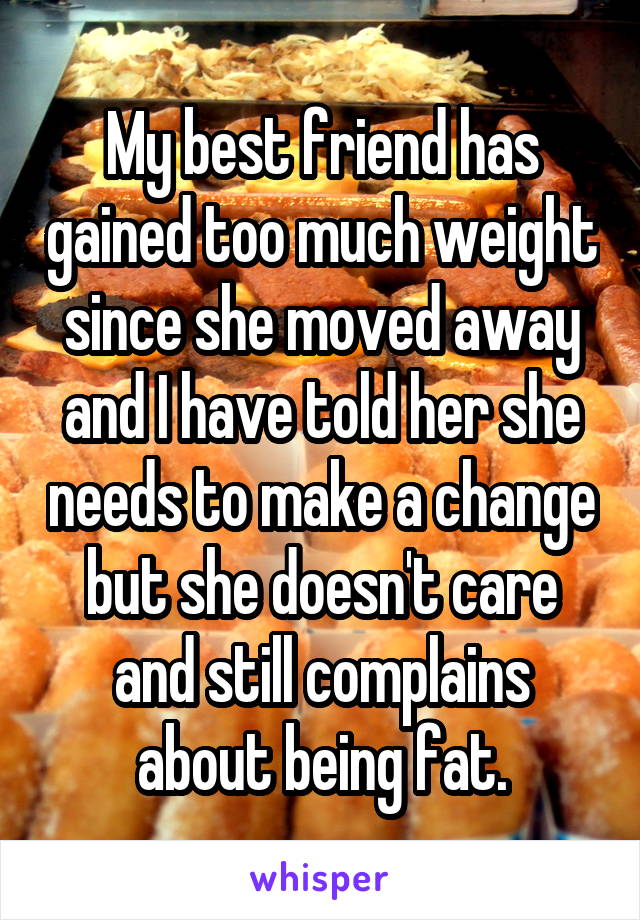 My best friend has gained too much weight since she moved away and I have told her she needs to make a change but she doesn't care and still complains about being fat.
