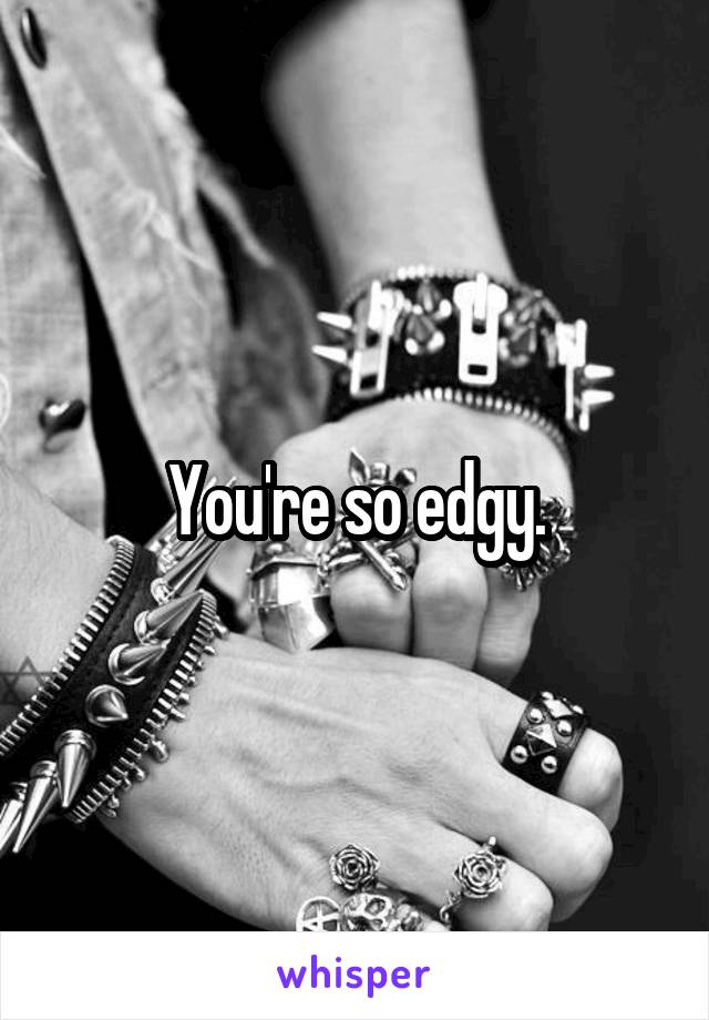 You're so edgy.
