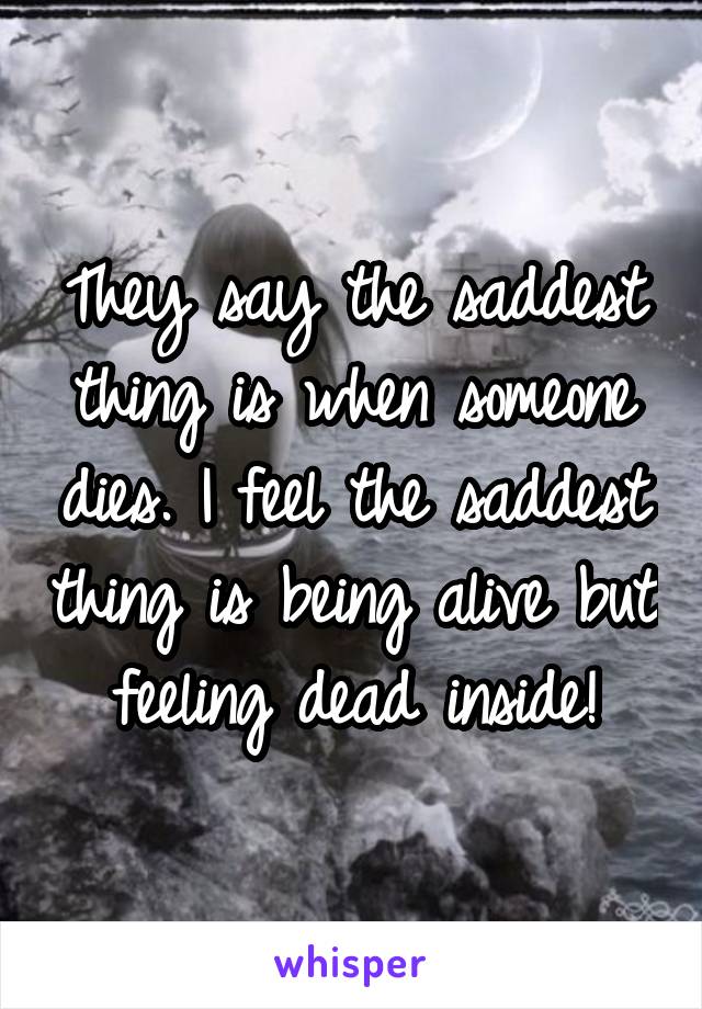 They say the saddest thing is when someone dies. I feel the saddest thing is being alive but feeling dead inside!