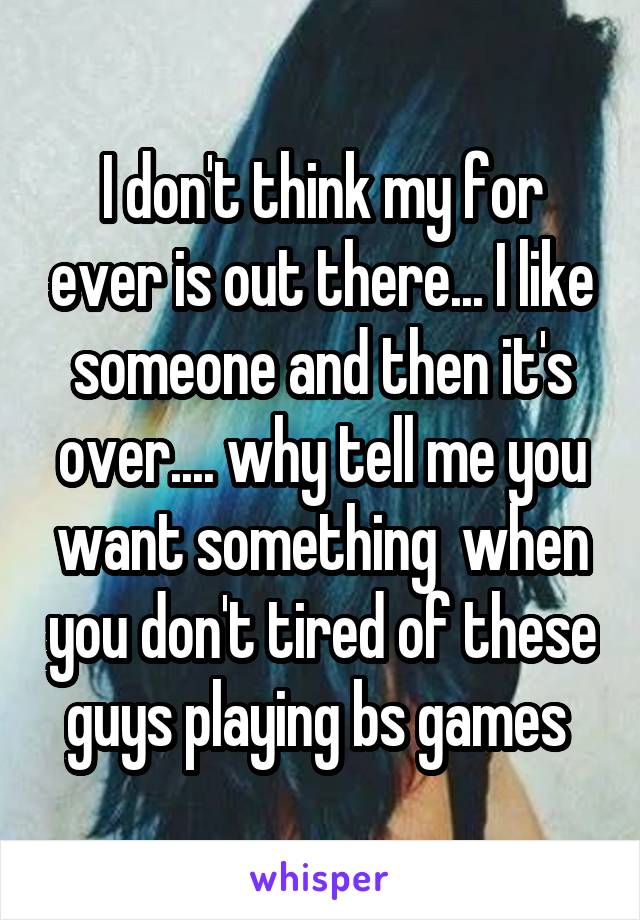 I don't think my for ever is out there... I like someone and then it's over.... why tell me you want something  when you don't tired of these guys playing bs games 
