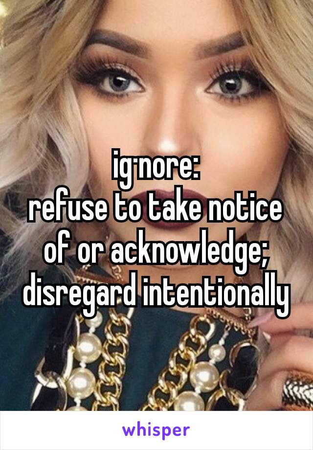 ig·nore:
refuse to take notice of or acknowledge; disregard intentionally