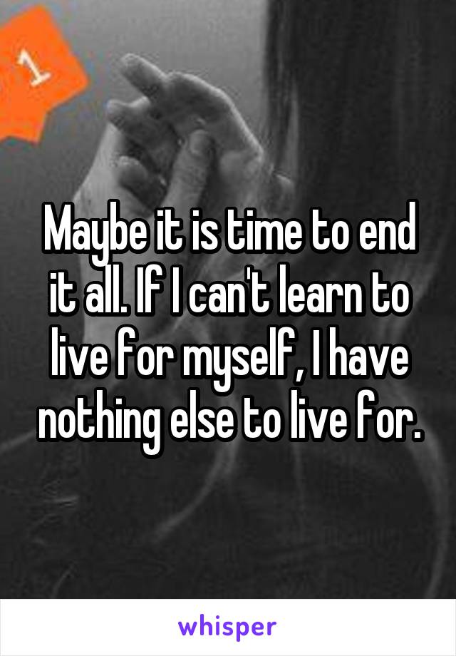 Maybe it is time to end it all. If I can't learn to live for myself, I have nothing else to live for.