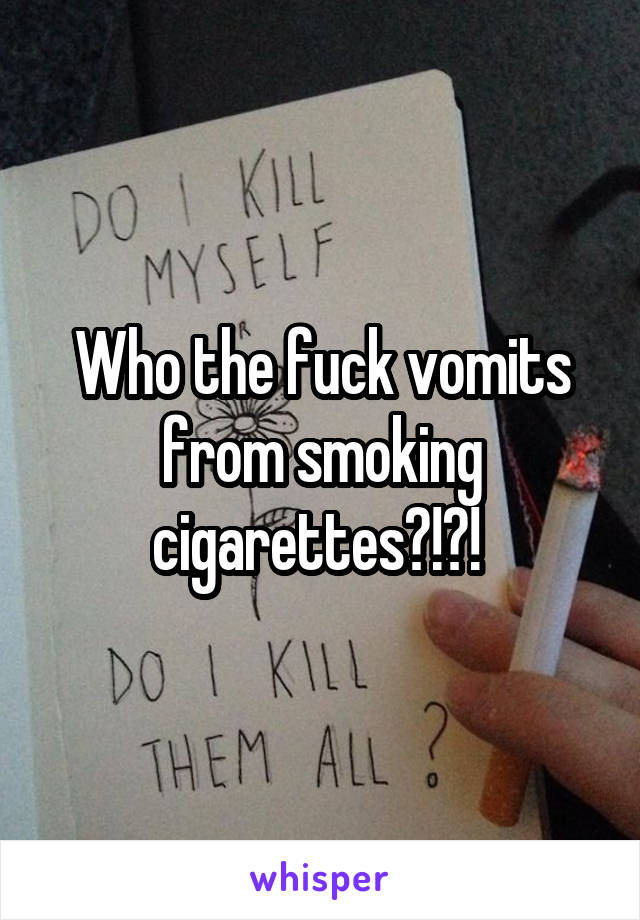 Who the fuck vomits from smoking cigarettes?!?! 