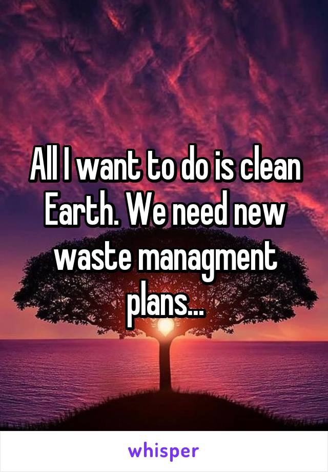 All I want to do is clean Earth. We need new waste managment plans...