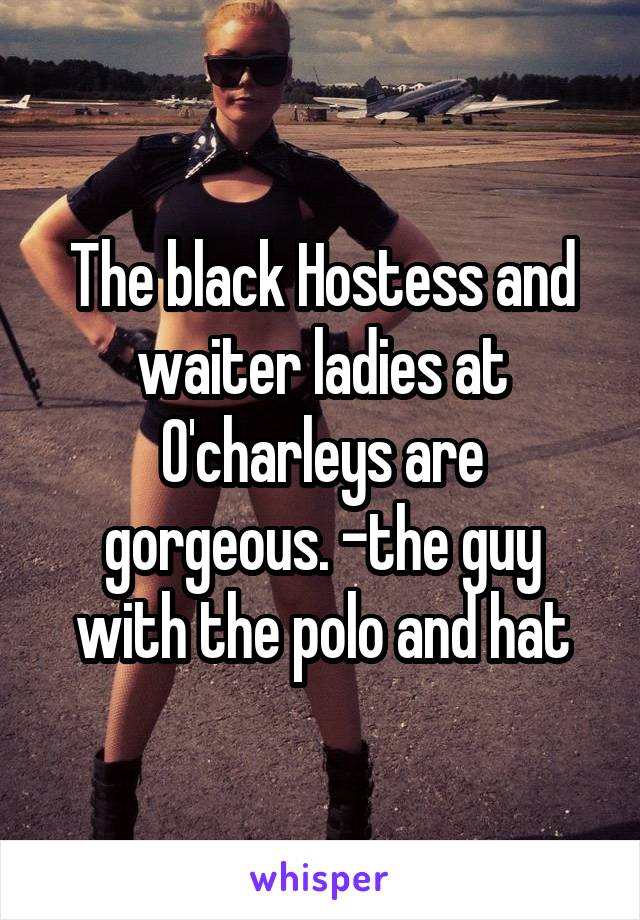 The black Hostess and waiter ladies at O'charleys are gorgeous. -the guy with the polo and hat