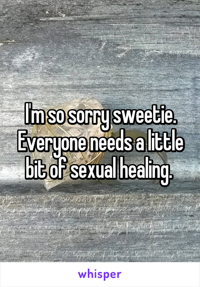 I'm so sorry sweetie. Everyone needs a little bit of sexual healing. 
