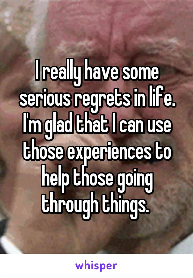 I really have some serious regrets in life. I'm glad that I can use those experiences to help those going through things. 