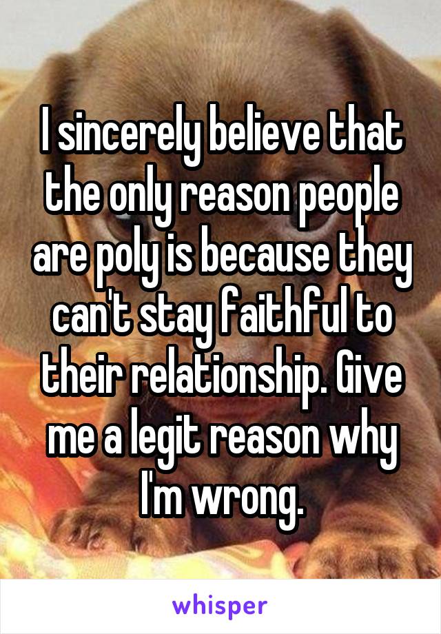 I sincerely believe that the only reason people are poly is because they can't stay faithful to their relationship. Give me a legit reason why I'm wrong.
