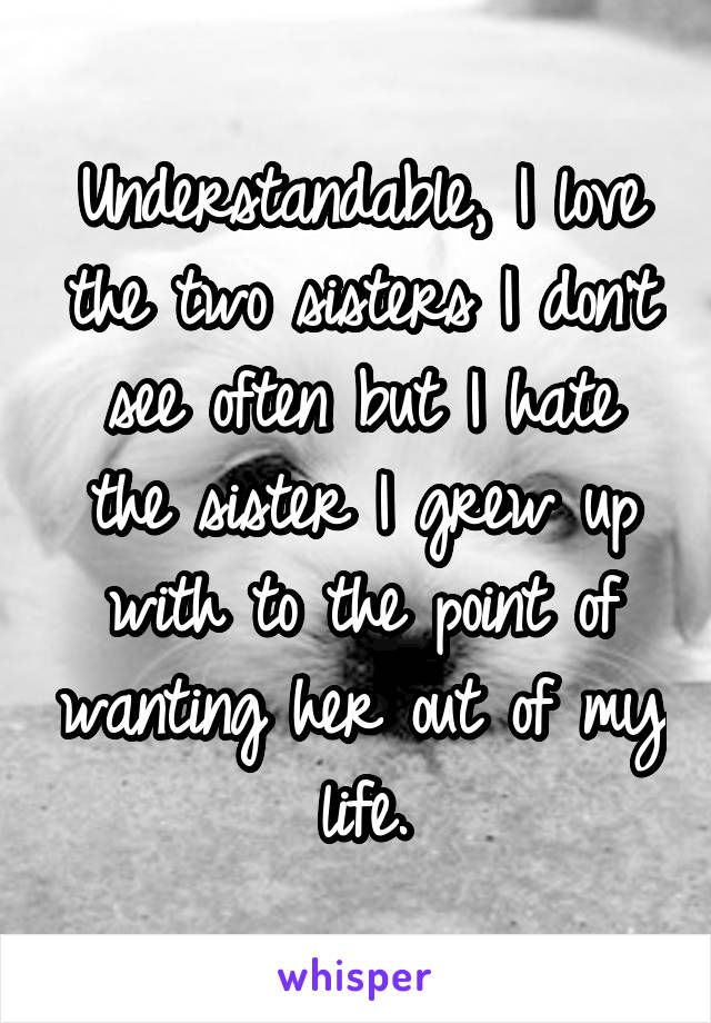 Understandable, I love the two sisters I don't see often but I hate the sister I grew up with to the point of wanting her out of my life.