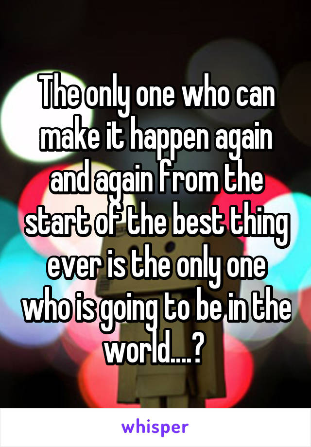 The only one who can make it happen again and again from the start of the best thing ever is the only one who is going to be in the world....? 