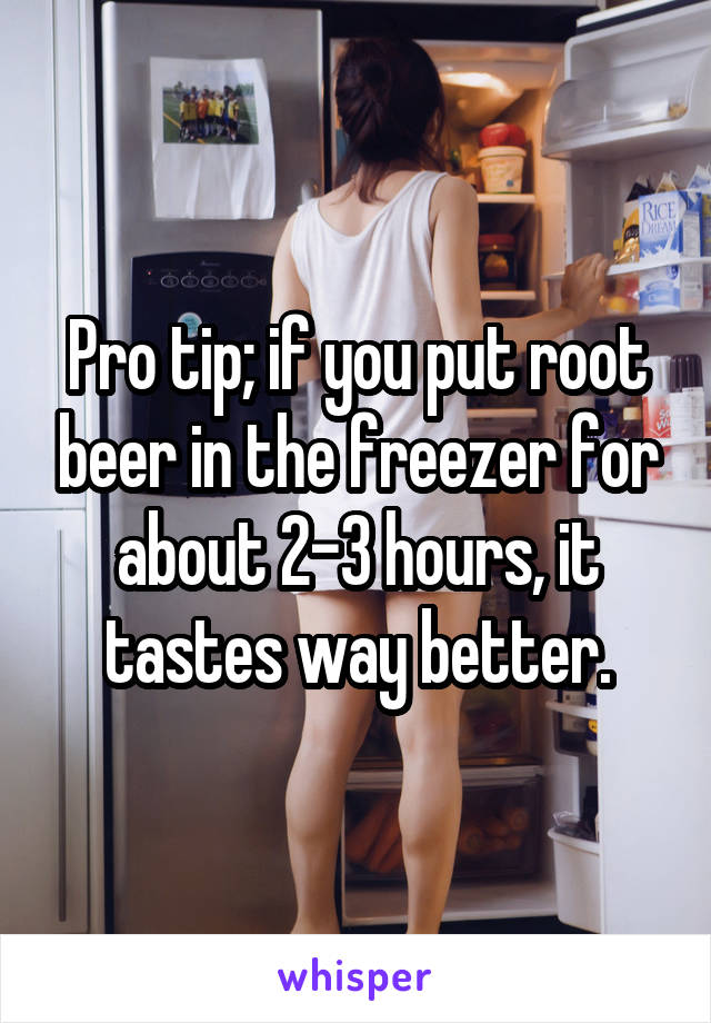 Pro tip; if you put root beer in the freezer for about 2-3 hours, it tastes way better.