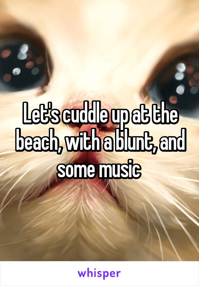 Let's cuddle up at the beach, with a blunt, and some music 