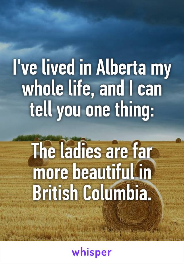 I've lived in Alberta my whole life, and I can tell you one thing:

The ladies are far more beautiful in British Columbia.