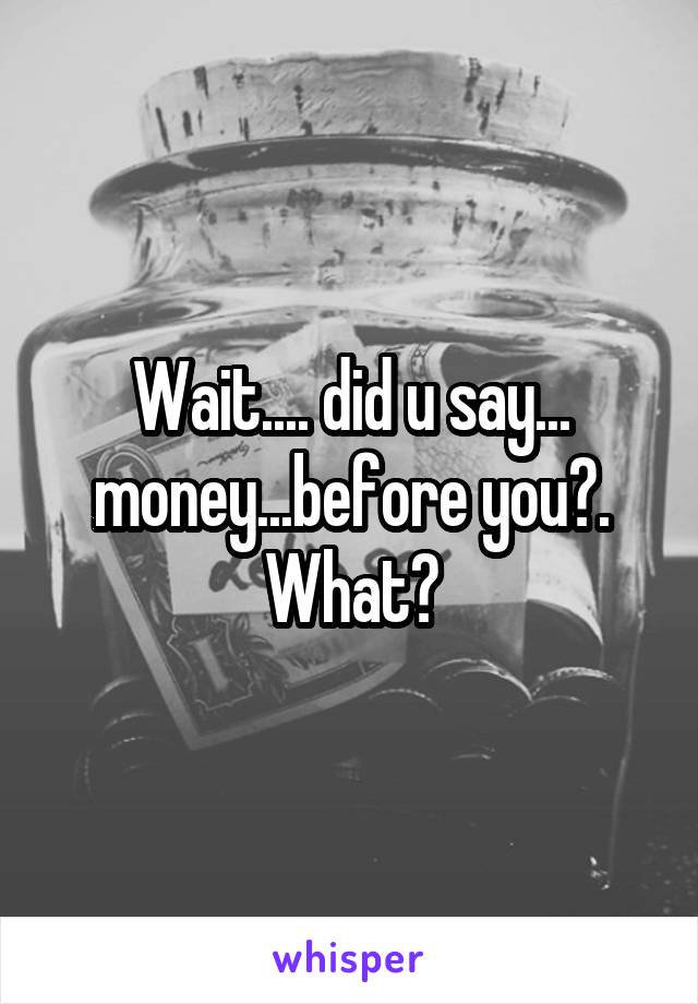 Wait.... did u say... money...before you?. What?
