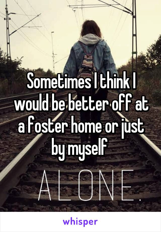 Sometimes I think I would be better off at a foster home or just by myself 