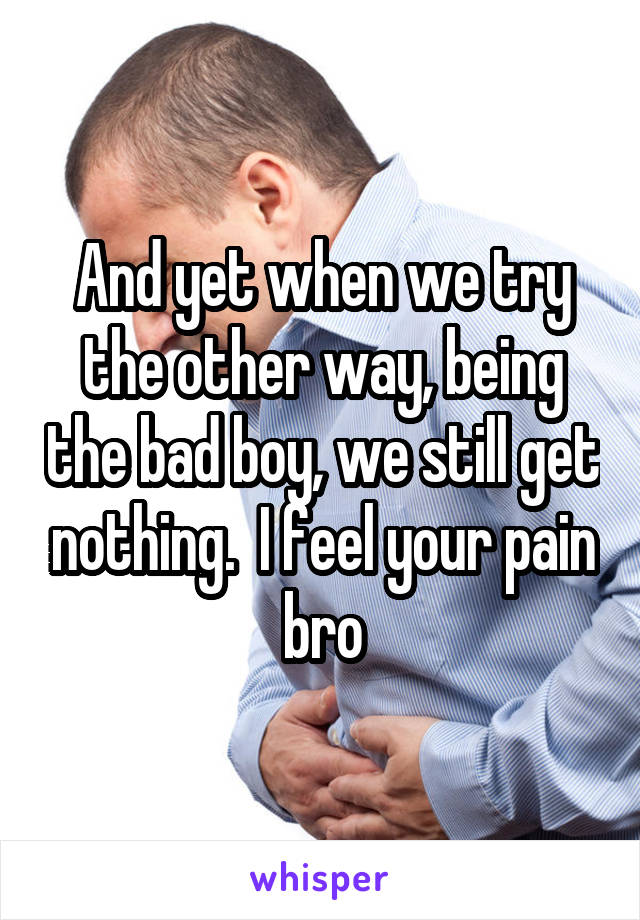 And yet when we try the other way, being the bad boy, we still get nothing.  I feel your pain bro