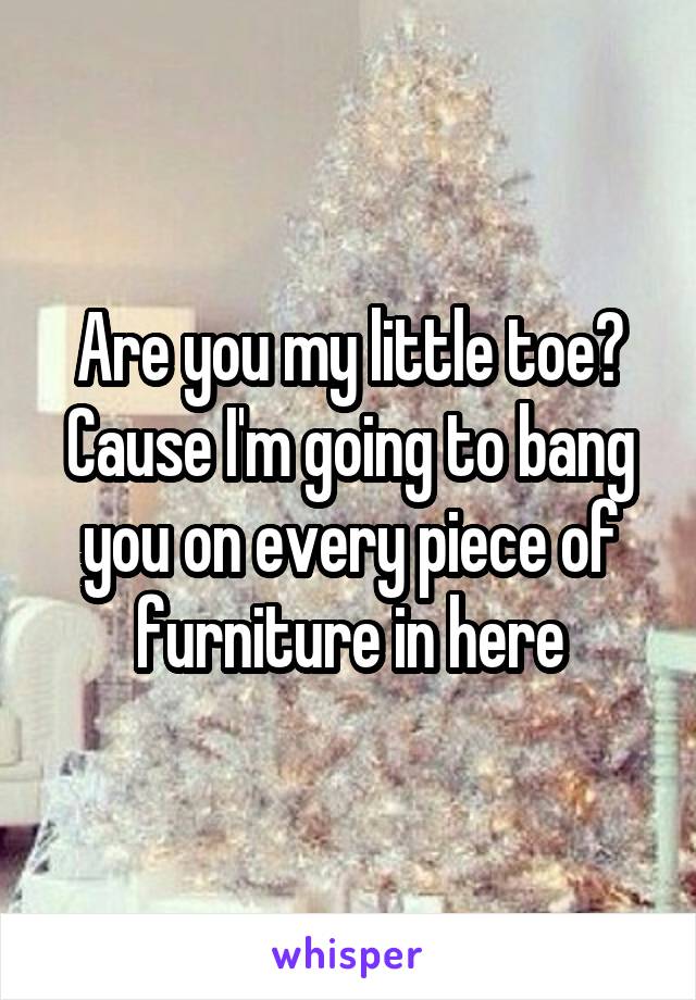 Are you my little toe? Cause I'm going to bang you on every piece of furniture in here