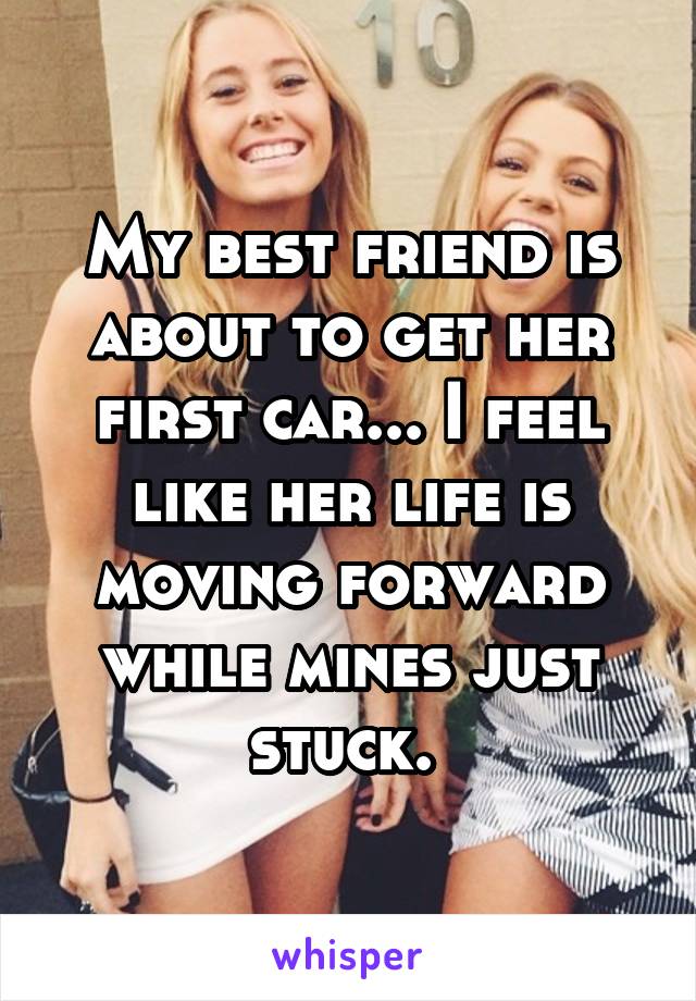 My best friend is about to get her first car... I feel like her life is moving forward while mines just stuck. 