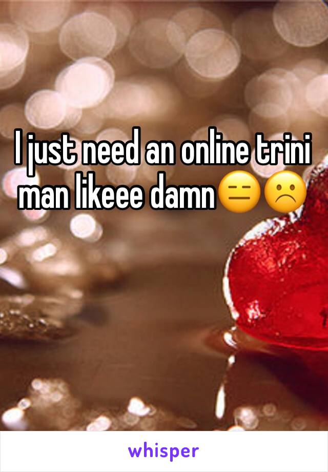 I just need an online trini man likeee damn😑☹️