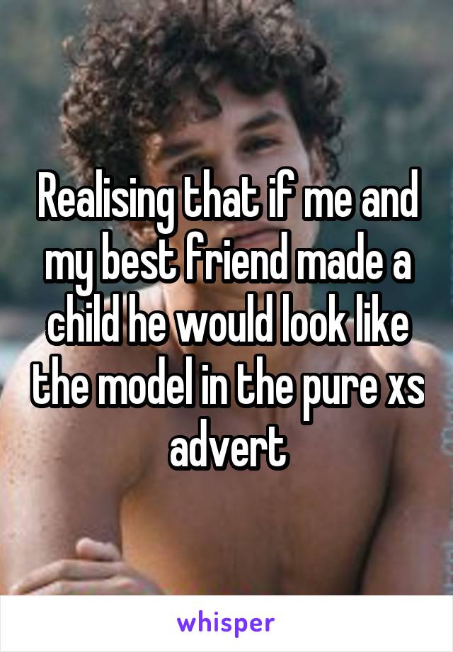 Realising that if me and my best friend made a child he would look like the model in the pure xs advert