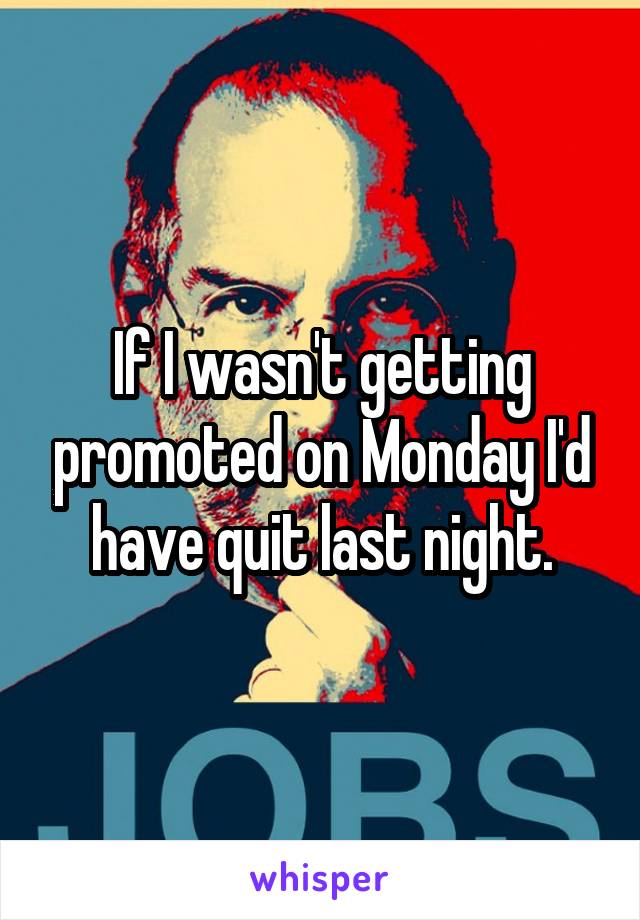 If I wasn't getting promoted on Monday I'd have quit last night.