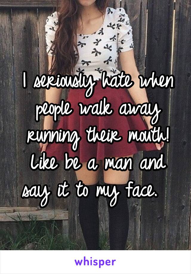 I seriously hate when people walk away running their mouth! Like be a man and say it to my face.  