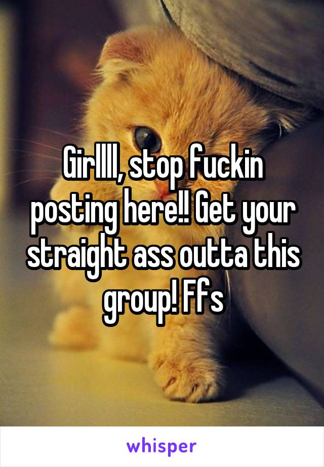 Girllll, stop fuckin posting here!! Get your straight ass outta this group! Ffs